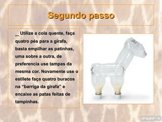 Segundo passo
_ Utilize a cola quente, faça
quatro pés para a girafa,
basta empilhar as patinhas,
uma sobre a outra, de
preferencia use tampas da
mesma cor. Novamente use o
estilete faça quatro buracos
na “barriga da girafa” e
encaixe as patas feitas de
tampinhas.
 