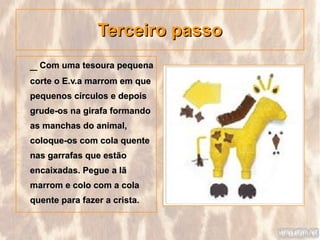 Terceiro passo
_ Com uma tesoura pequena
corte o E.v.a marrom em que
pequenos círculos e depois
grude-os na girafa formando
as manchas do animal,
coloque-os com cola quente
nas garrafas que estão
encaixadas. Pegue a lã
marrom e colo com a cola
quente para fazer a crista.
 