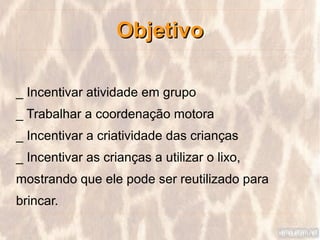 Objetivo

_ Incentivar atividade em grupo
_ Trabalhar a coordenação motora
_ Incentivar a criatividade das crianças
_ Incentivar as crianças a utilizar o lixo,
mostrando que ele pode ser reutilizado para
brincar.
 