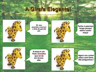 A Girafa Elegante!

         Oi, sou
  amarela e marrom      Tenho o pescoço
   e feita de garrafa     longo porque
          pet.             adoro comer
                              maça!




   A maça é um
  fruta vermelha
     que só da          Agora vou comer
    em árvore           estou com fome.
        alta.           Até amiguinhos !
 