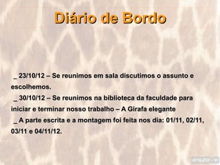 Diário de Bordo


_ 23/10/12 – Se reunimos em sala discutimos o assunto e
escolhemos.
_ 30/10/12 – Se reunimos na biblioteca da faculdade para
iniciar e terminar nosso trabalho – A Girafa elegante
_ A parte escrita e a montagem foi feita nos dia: 01/11, 02/11,
03/11 e 04/11/12.
 
