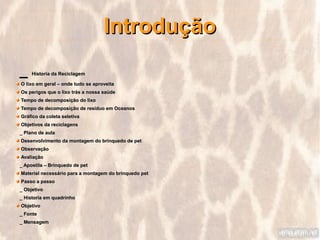 Introdução
_    Historia da Reciclagem

O lixo em geral – onde tudo se aproveita
Os perigos que o lixo trás a nossa saúde
Tempo de decomposição do lixo
Tempo de decomposição de resíduo em Oceanos
Gráfico da coleta seletiva
Objetivos da reciclagens
_ Plano de aula
Desenvolvimento da montagem do brinquedo de pet
Observação
Avaliação
_ Apostila – Brinquedo de pet
Material necessário para a montagem do brinquedo pet
Passo a passo
_ Objetivo
_ Historia em quadrinho
Objetivo
_ Fonte
_ Mensagem
 