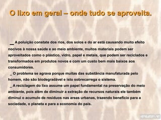 O lixo em geral – onde tudo se aproveita.


 _ A poluição constate dos rios, dos solos e do ar está causando muito efeito
nocivos à nossa saúde e ao meio ambiente, muitos materiais podem ser
aproveitados como o plástico, vidro, papel e metais, que podem ser reciclados e
transformados em produtos novos e com um custo bem mais baixos aos
consumidores.
 _ O problema se agrava porque muitas das substância manufaturada pelo
homem, não são biodegradável e isto sobrecarrega o sistema.
 _ A reciclagem do lixo assume um papel fundamental na preservação do meio
ambiente, pois além de diminuir a extração de recursos naturais ele também
diminui o acumulo de resíduos nas areas urbanas, trazendo benefício para a
sociedade, o planeta e para a economia do país.
 