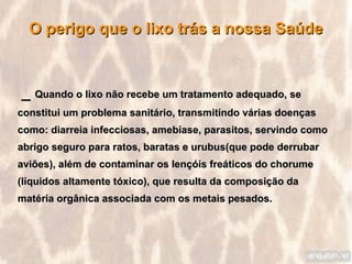 O perigo que o lixo trás a nossa Saúde



_ Quando o lixo não recebe um tratamento adequado, se
constitui um problema sanitário, transmitindo várias doenças
como: diarreia infecciosas, amebíase, parasitos, servindo como
abrigo seguro para ratos, baratas e urubus(que pode derrubar
aviões), além de contaminar os lençóis freáticos do chorume
(líquidos altamente tóxico), que resulta da composição da
matéria orgânica associada com os metais pesados.
 