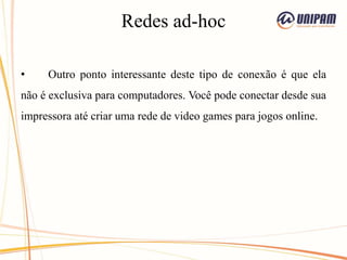 Redes ad-hoc
• Outro ponto interessante deste tipo de conexão é que ela
não é exclusiva para computadores. Você pode conectar desde sua
impressora até criar uma rede de video games para jogos online.
 