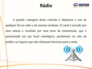 Rádio
A grande vantagem desta conexão é dispensar o uso de
qualquer fio ou cabo e até mesmo modems. O sinal é enviado por
uma antena e recebido por uma torre de transmissão, que é
posicionada em um local estratégico, geralmente no alto de
prédios ou lugares que não ofereçam barreiras para a onda.
 