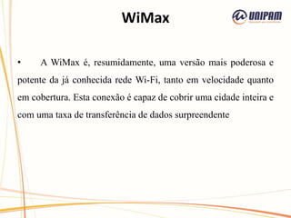 WiMax
• A WiMax é, resumidamente, uma versão mais poderosa e
potente da já conhecida rede Wi-Fi, tanto em velocidade quanto
em cobertura. Esta conexão é capaz de cobrir uma cidade inteira e
com uma taxa de transferência de dados surpreendente
 
