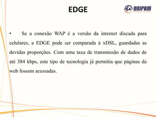 EDGE
• Se a conexão WAP é a versão da internet discada para
celulares, a EDGE pode ser comparada à xDSL, guardadas as
devidas proporções. Com uma taxa de transmissão de dados de
até 384 kbps, este tipo de tecnologia já permitia que páginas da
web fossem acessadas.
 