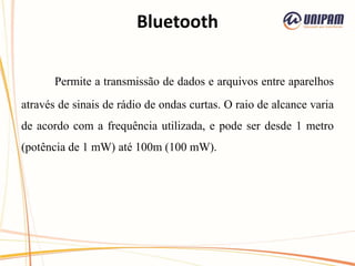 Bluetooth
Permite a transmissão de dados e arquivos entre aparelhos
através de sinais de rádio de ondas curtas. O raio de alcance varia
de acordo com a frequência utilizada, e pode ser desde 1 metro
(potência de 1 mW) até 100m (100 mW).
 