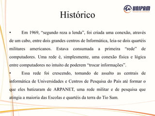 Histórico
• Em 1969, “segundo reza a lenda”, foi criada uma conexão, através
de um cabo, entre dois grandes centros de Informática, leia-se dois quartéis
militares americanos. Estava consumada a primeira “rede” de
computadores. Uma rede é, simplesmente, uma conexão física e lógica
entre computadores no intuito de poderem “trocar informações”.
• Essa rede foi crescendo, tomando de assalto as centrais de
informática de Universidades e Centros de Pesquisa do País até formar o
que eles batizaram de ARPANET, uma rede militar e de pesquisa que
atingia a maioria das Escolas e quartéis da terra do Tio Sam.
 