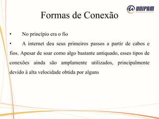 Formas de Conexão
• No princípio era o fio
• A internet deu seus primeiros passos a partir de cabos e
fios. Apesar de soar como algo bastante antiquado, esses tipos de
conexões ainda são amplamente utilizados, principalmente
devido à alta velocidade obtida por alguns
 