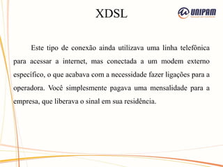 XDSL
Este tipo de conexão ainda utilizava uma linha telefônica
para acessar a internet, mas conectada a um modem externo
específico, o que acabava com a necessidade fazer ligações para a
operadora. Você simplesmente pagava uma mensalidade para a
empresa, que liberava o sinal em sua residência.
 