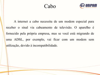Cabo
A internet a cabo necessita de um modem especial para
receber o sinal via cabeamento de televisão. O aparelho é
fornecido pela própria empresa, mas se você está migrando de
uma ADSL, por exemplo, vai ficar com um modem sem
utilização, devido à incompatibilidade.
 