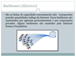 Backbones (Alicerces)

 São as linhas de capacidade extremamente alta - transportam
  grandes quantidades tráfego da Internet. Esses backbones são
  sustentados por agências governamentais e por corporações
  privadas. Alguns backbones são mantidos pela National
  Science Foundation.
 