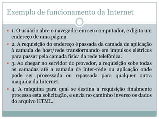 Exemplo de funcionamento da Internet

 1. O usuário abre o navegador em seu computador, e digita um
  endereço de uma página.
 2. A requisição do endereço é passada da camada de aplicação
  à camada de host/rede transformando em impulsos elétricos
  para passar pela camada física da rede telefônica.
 3. Ao chegar no servidor do provedor, a requisição sobe todas
  as camadas até a camada de inter-rede ou aplicação onde
  pode ser processada ou repassada para qualquer outra
  maquina da Internet.
 4. A máquina para qual se destina a requisição finalmente
  processa esta solicitação, e envia no caminho inverso os dados
  do arquivo HTML.
 