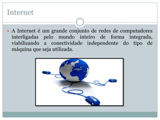Internet

 A Internet é um grande conjunto de redes de computadores
 interligadas pelo mundo inteiro de forma integrada,
 viabilizando a conectividade independente do tipo de
 máquina que seja utilizada.
 