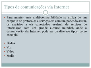 Tipos de comunicações via Internet

 Para manter uma multi-compatibilidade se utiliza de um
 conjunto de protocolos e serviços em comum, podendo assim,
 os usuários a ela conectados usufruir de serviços de
 informação com um grande alcance mundial, onde a
 comunicação via Internet pode ser de diversos tipos, como
 exemplo:

 Dados
 Voz
 Vídeo
 Mídia
 