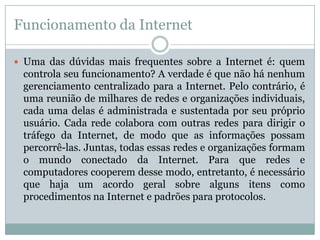 Funcionamento da Internet

 Uma das dúvidas mais frequentes sobre a Internet é: quem
 controla seu funcionamento? A verdade é que não há nenhum
 gerenciamento centralizado para a Internet. Pelo contrário, é
 uma reunião de milhares de redes e organizações individuais,
 cada uma delas é administrada e sustentada por seu próprio
 usuário. Cada rede colabora com outras redes para dirigir o
 tráfego da Internet, de modo que as informações possam
 percorrê-las. Juntas, todas essas redes e organizações formam
 o mundo conectado da Internet. Para que redes e
 computadores cooperem desse modo, entretanto, é necessário
 que haja um acordo geral sobre alguns itens como
 procedimentos na Internet e padrões para protocolos.
 