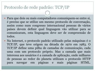 Protocolo de rede padrão: TCP/IP

 Para que dois ou mais computadores comuniquem-se entre si,
  é preciso que se utilize um mesmo protocolo de conversação,
  assim como num congresso internacional pessoas de vários
  países devem definir qual linguagem vão utilizar para se
  comunicaram, esta linguagem deve ser de compreensão de
  todos.
 Na Internet, o protocolo padrão utilizado pelas máquinas é o
  TCP/IP, que teve origem na década de 1970 em 1983. O
  TCP/IP define uma pilha de camadas de comunicação, cada
  uma com um protocolo próprio. Mas a camada que mais
  interessa aos usuários é a camada de aplicação, onde milhares
  de pessoas ao redor do planeta utilizam o protocolo HTTP
  para navegar em páginas e mais páginas HTML.
 