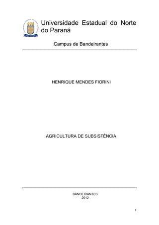 Universidade Estadual do Norte
do Paraná

   Campus de Bandeirantes




   HENRIQUE MENDES FIORINI




 AGRICULTURA DE SUBSISTÊNCIA




           BANDEIRANTES
               2012


                               1
 