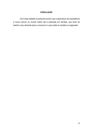 CONCLUSÃO


       Com esse trabalho é possível concluir que a agricultura de subsistência
é muito comum no mundo inteiro ela é praticada por famílias, que tiram do
plantio o seu alimento para o consumo e o que sobra é vendido ou negociado.




                                                                           10
 