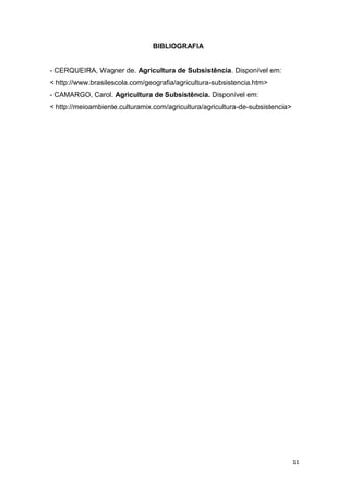 BIBLIOGRAFIA


- CERQUEIRA, Wagner de. Agricultura de Subsistência. Disponível em:
< http://www.brasilescola.com/geografia/agricultura-subsistencia.htm>
- CAMARGO, Carol. Agricultura de Subsistência. Disponível em:
< http://meioambiente.culturamix.com/agricultura/agricultura-de-subsistencia>




                                                                                11
 