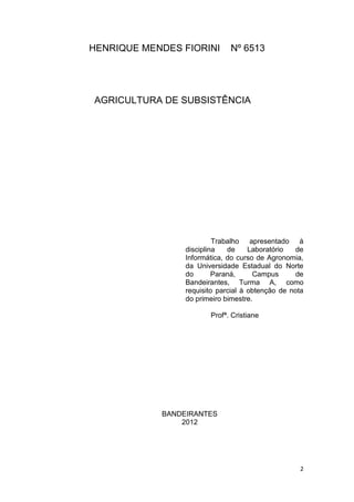 HENRIQUE MENDES FIORINI       Nº 6513




AGRICULTURA DE SUBSISTÊNCIA




                          Trabalho apresentado à
                 disciplina   de     Laboratório   de
                 Informática, do curso de Agronomia,
                 da Universidade Estadual do Norte
                 do       Paraná,     Campus       de
                 Bandeirantes, Turma A, como
                 requisito parcial à obtenção de nota
                 do primeiro bimestre.

                        Profª. Cristiane




            BANDEIRANTES
                2012




                                                   2
 