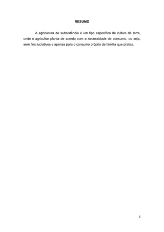 RESUMO


       A agricultura de subsistência é um tipo específico de cultivo da terra,
onde o agricultor planta de acordo com a necessidade de consumo, ou seja,
sem fins lucrativos e apenas para o consumo próprio da família que pratica.




                                                                              5
 