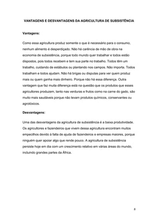 VANTAGENS E DESVANTAGENS DA AGRICULTURA DE SUBSISTÊNCIA


Vantagens:


Como essa agricultura produz somente o que é necessário para o consumo,
nenhum alimento é desperdiçado. Não há carência de mão de obra na
economia de subsistência, porque todo mundo quer trabalhar e todos estão
dispostos, pois todos recebem e tem sua parte no trabalho. Todos têm um
trabalho, cuidando de estábulos ou plantando nos campos. Não importa. Todos
trabalham e todos ajudam. Não há brigas ou disputas para ver quem produz
mais ou quem ganha mais dinheiro. Porque não há essa diferença. Outra
vantagem que faz muita diferença está na questão que os produtos que esses
agricultores produzem, tanto nas verduras e frutos como na carne do gado, são
muito mais saudáveis porque não levam produtos químicos, conservantes ou
agrotóxicos.

Desvantagens:


Uma das desvantagens da agricultura de subsistência é a baixa produtividade.
Os agricultores e fazendeiros que vivem dessa agricultura encontram muitos
empecilhos devido à falta de ajuda de fazendeiros e empresas maiores, porque
ninguém quer apoiar algo que rende pouco. A agricultura de subsistência
persiste hoje em dia com um crescimento relativo em várias áreas do mundo,
incluindo grandes partes da África.




                                                                               8
 