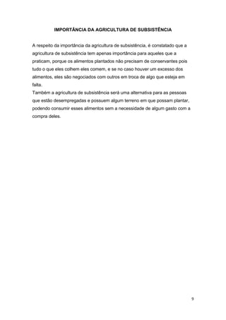 IMPORTÂNCIA DA AGRICULTURA DE SUBSISTÊNCIA


A respeito da importância da agricultura de subsistência, é constatado que a
agricultura de subsistência tem apenas importância para aqueles que a
praticam, porque os alimentos plantados não precisam de conservantes pois
tudo o que eles colhem eles comem, e se no caso houver um excesso dos
alimentos, eles são negociados com outros em troca de algo que esteja em
falta.
Também a agricultura de subsistência será uma alternativa para as pessoas
que estão desempregadas e possuem algum terreno em que possam plantar,
podendo consumir esses alimentos sem a necessidade de algum gasto com a
compra deles.




                                                                               9
 