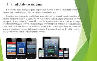 8. Finalidade do sistema
É o sistema mais avançado para dispositivos móveis e tem a finalidade de ser um
sistema com uma interface fácil, intuitivo e divertido de usar.
Mantém uma excelente estabilidade para dispositivos móveis sendo também um
sistema altamente seguro e confiável. O iOS suporta comunicação codificada de rede
para proteção das informações confidenciais. Para proteger sua privacidade, os apps que
solicitam informações sobre a sua localização precisam pedir primeiro a sua permissão.
Caso o seu iPad seja perdido ou roubado, o app BUSCAR iPad pode localizá-lo em um
map e apagar todos os seus dados remotamente. E quando ele estiver de volta, recupere
todo o conteúdo a partir do backup mais recente.
 