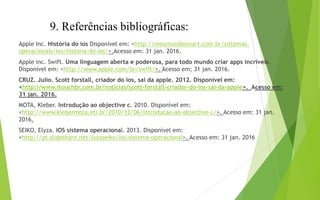 9. Referências bibliográficas:
Apple Inc. História do ios Disponível em: <http://meumundosmart.com.br/sistemas-
operacionais/ios/historia-do-ios/>.Acesso em: 31 jan. 2016.
Apple inc. Swift. Uma linguagem aberta e poderosa, para todo mundo criar apps incríveis.
Disponível em: <http://www.apple.com/br/swift/>. Acesso em; 31 jan. 2016.
CRUZ. Julio. Scott forstall, criador do ios, sai da apple. 2012. Disponível em:
<http://www.itouchbr.com.br/noticias/scott-forstall-criador-do-ios-sai-da-apple>. Acesso em:
31 jan. 2016.
MOTA, Kleber. Introdução ao objective c. 2010. Disponível em:
<http://www.klebermota.eti.br/2010/12/06/introducao-ao-objective-c/>. Acesso em: 31 jan.
2016.
SEIKO, Elyza. IOS sistema operacional. 2013. Disponível em:
<http://pt.slideshare.net/lyzaseiko/ios-sistema-operacional>. Acesso em: 31 jan. 2016
 