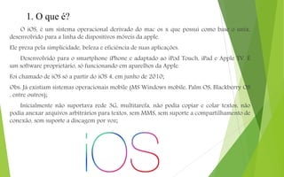 1. O que é?
O iOS, é um sistema operacional derivado do mac os x que possui como base o unix,
desenvolvido para a linha de dispositivos móveis da apple.
Ele preza pela simplicidade, beleza e eficiência de suas aplicações.
Desenvolvido para o smartphone iPhone e adaptado ao iPod Touch, iPad e Apple TV. É
um software proprietário, só funcionando em aparelhos da Apple.
Foi chamado de iOS só a partir do iOS 4, em junho de 2010;
Obs: Já existiam sistemas operacionais mobile (MS Windows mobile, Palm OS, Blackberry OS
, entre outros);
Inicialmente não suportava rede 3G, multitarefa, não podia copiar e colar textos, não
podia anexar arquivos arbitrários para textos, sem MMS, sem suporte a compartilhamento de
conexão, sem suporte a discagem por voz;
 