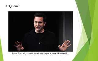 3. Quem?
Scott Forstall, criador do sistema operacional iPhone OS.
 