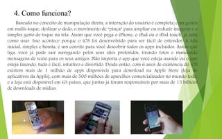 4. Como funciona?
Baseado no conceito de manipulação direta, a interação do usuário é completa, com gestos
em multi-toque, deslizar o dedo, o movimento de “pinça” para ampliar ou reduzir imagens e o
simples gesto de toque na tela. Assim que você pega o iPhone, o iPad ou o iPod touch, já sabe
como usar. Isso acontece porque o iOS foi desenvolvido para ser fácil de entender. A tela
inicial, simples e bonita, é um convite para você descobrir todos os apps incluídos. Assim que
liga, você já pode sair navegando pelos seus sites preferidos, tirando fotos e mandando
mensagens de texto para os seus amigos. Não importa o app que você esteja usando ou o que
esteja fazendo, tudo é fácil, intuitivo e divertido. Desde então, com 6 anos de existência do iOS
existem mais de 1 milhão de apps disponíveis para download na Apple Store (loja de
aplicativos da Apple), com mais de 500 milhões de aparelhos comercializados no mundo todo,
e a loja está disponível em 63 países, que juntas já foram responsáveis por mais de 15 bilhões
de downloads de mídias.
 