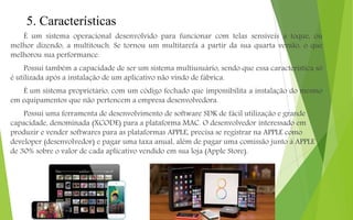 5. Características
É um sistema operacional desenvolvido para funcionar com telas sensíveis a toque, ou
melhor dizendo, a multitouch. Se tornou um multitarefa a partir da sua quarta versão, o que
melhorou sua performance.
Possui também a capacidade de ser um sistema multiusuário, sendo que essa característica só
é utilizada após a instalação de um aplicativo não vindo de fábrica.
É um sistema proprietário, com um código fechado que impossibilita a instalação do mesmo
em equipamentos que não pertencem a empresa desenvolvedora.
Possui uma ferramenta de desenvolvimento de software SDK de fácil utilização e grande
capacidade, denominada (XCODE) para a plataforma MAC. O desenvolvedor interessado em
produzir e vender softwares para as plataformas APPLE, precisa se registrar na APPLE como
developer (desenvolvedor) e pagar uma taxa anual, além de pagar uma comissão junto à APPLE
de 30% sobre o valor de cada aplicativo vendido em sua loja (Apple Store).
 