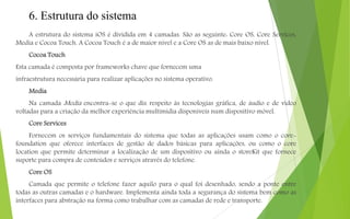 6. Estrutura do sistema
A estrutura do sistema iOS é dividida em 4 camadas. São as seguinte: Core OS, Core Services,
Media e Cocoa Touch. A Cocoa Touch é a de maior nível e a Core OS as de mais baixo nível.
Cocoa Touch
Esta camada é composta por frameworks chave que fornecem uma
infraestrutura necessária para realizar aplicações no sistema operativo.
Media
Na camada Media encontra-se o que diz respeito às tecnologias gráfica, de áudio e de vídeo
voltadas para a criação da melhor experiência multimídia disponíveis num dispositivo móvel.
Core Services
Fornecem os serviços fundamentais do sistema que todas as aplicações usam como o core-
foundation que oferece interfaces de gestão de dados básicas para aplicações, ou como o core
location que permite determinar a localização de um dispositivo ou ainda o storeKit que fornece
suporte para compra de conteúdos e serviços através do telefone.
Core OS
Camada que permite o telefone fazer aquilo para o qual foi desenhado, sendo a ponte entre
todas as outras camadas e o hardware. Implementa ainda toda a segurança do sistema bem como as
interfaces para abstração na forma como trabalhar com as camadas de rede e transporte.
 