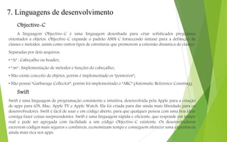7. Linguagens de desenvolvimento
Objective-C
A linguagem Objective-C é uma linguagem desenhada para criar sofisticados programas
orientados a objetos. Objective-C expande o padrão ANSI C fornecendo sintaxe para a definição de
classes e métodos, assim como outros tipos de estruturas que promovem a extensão dinâmica de classes.
Separadas por dois arquivos:
• “.h” : Cabeçalho ou header;
• “.m” : Implementação de métodos e funções do cabeçalho;
• Não existe conceito de objetos, porém é implementado os “ponteiros”;
• Não possui “Garbarage Collector”, porém foi implementado o “ARC” (Automatic Reference Counting).
Swift
Swift é uma linguagem de programação consistente e intuitiva, desenvolvida pela Apple para a criação
de apps para iOS, Mac, Apple TV e Apple Watch. Ela foi criada para dar ainda mais liberdade para os
desenvolvedores. Swift é fácil de usar e em código aberto, para que qualquer pessoa com uma boa ideia
consiga fazer coisas surpreendentes. Swift é uma linguagem rápida e eficiente, que responde em tempo
real e pode ser agregada com facilidade a um código Objective-C existente. Os desenvolvedores
escrevem códigos mais seguros e confiáveis, economizam tempo e conseguem oferecer uma experiência
ainda mais rica nos apps.
 