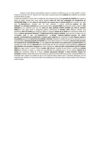 Quanto as telas desses computadores, apenas a primeira se diferencia, por ser mais portátil e menor.
Enquanto as demais com 14” superam com cores vivas, o que lhe trará muito conforto para trabalhar ou se divertir
assistindo filmes ou jogos.
E ainda para justificar o maior valor d modelo 03, essa máquina possui ainda gravador de CD/DVD com suporte a
DVD's de dupla camada para você realizar backup's, placa de rede com velocidades de transferência de
10/100/1000 Mbps via cabo, placa de rede wireless com suporte para as bandas B/G/N para conexão com redes
sem fio, bluetooth para conexão sem fio com celulares e outros periféricos, webcam de alta
definição com microfone embutido para comunicação online, conexão HDMI para transmitir áudio e vídeo em alta
definição do seu notebook para sua TV's, placa de vídeo dedicada NVIDIA GT540M com 1GB de memória
DDR3 para seus jogos atuais e programas gráficos profissionais, 3 conexões USB's 2.0 para conectar seus
periféricos, leitor de cartões para máquinas digitais e celulares, bateria de 6 células com autonomia média de 4
horas e sistema operacional Windows® 7 Professional 64 bits original instalado, para que ele já chegue em sua
casa pronto para o uso. Esse notebook possui um design moderno, elegante e recursos de última
geração, recomendado para profissionais e usuários super exigentes que necessitam de uma máquina robusta e
de qualidade, garantindo várias horas de trabalho e diversão. Enquanto o modelo 02 que mais se aproxima de suas
especificidades, apresenta gravador de CD/DVD para você realizar backup's se necessário, placa de rede com taxas
de transferência de 10/100/1000 Mbps via cabo, placa de rede wireless com suporte para as bandas B/G/N para
conexão com redes sem fio, bluetooth para comunicação sem fio com celulares e outros periféricos, webcam de
alta definição com microfone integrado para vídeo conferências, placa de vídeo compartilhada Intel HD Graphics
3000 para jogos online e assistir filmes, 2 portas USB 2.0 para conexão de pen drives e periféricos, conexão
HDMI para transferir o áudio e o vídeo em alta definição do notebook para a TV ou monitor, bateria de 6
células com autonomia média de 4 horas e sistema operacional Windows 7 Home Premium original em
português instalado, sendo ainda assim mais barato por apresentar tantas diferenças quanto as especificidades e se
mantendo bem superior ao modelo 01 que é uma maquina básica apenas para o manuseio doméstico, que foi
projetado para atender um nicho de mercado mais voltado para o dia-a-dia e para o acesso rápido e fácil, feito para
tarefas simples.

 
