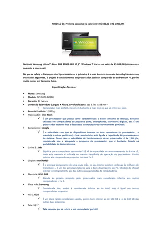 MODELO 01: Primeira pesquisa no valor entre R$ 500,00 e R$ 1.000,00

Netbook Samsung c/Intel® Atom 2GB 320GB LED 10,1" Windows 7 Starter no valor de R$ 849,00 (oitocentos e
quarenta e nove reais)
No que se refere a hierarquia dos 3 processadores, o primeiro é o mais barato e antecede tecnologicamente aos
outros dois seguintes, o projeto e funcionamento do processador pode ser comparado ao do Pentium IV, porém
muito menor em tamanho físico.
Especificações Técnicas

•
•
•
•
•
•

Marca: Samsung
Modelo: NP-N150-BD1BR
Garantia: 12 Meses
Dimensão do Produto (Largura X Altura X Profundidade): 265 x 347 x 188 mm –
 Computador mais portátil, menor em tamanho e mais leve no que se refere ao peso.
Peso do Produto: 1,200 kg
Processador: Intel Atom

 É um processador que possui como características: o baixo consumo de energia, bastante
•

utilizado em computadores de pequeno porte, smartphones, televisores digitais, etc. É um
processador bastante leve e destinado a computadores extremamente portáteis.
Barramento: 1,66ghz

 É a velocidade com que os dispositivos internos se inter comunicam (o processador , a
memória e outros periféricos). Essa característica está ligada a capacidade de processamento
do sistema. Nesse caso a velocidade de funcionamento desse processador é de 1,66 ghz,
considerada boa e adequada a proposta do processador, que é bastante focada na
portabilidade de todo o sistema.

•

Cache: 512kb

 Significa que o computador apresenta 512 kb de capacidade de armazenamento do Cache L2,
•

onde esta memória é utilizada na mesma freqüência de operação do processador. Porém
inferior aos computadores propostos no item 2 e 3.
Chipset: Intel NM10

 É o principal componente de uma placa mãe, no seu interior existem centenas de milhares de
•

transistores , é um dos principais fatores para o bom desempenho do PC. Modelo de chipset
inferior tecnologicamente aos das outras duas propostas de computadores.
Memória RAM: 2GB

 Atende ao projeto proposto pelo processador mais considerada inferior aos outros
•

computadores – 1 e 2.
Placa mãe: Samsung

 Considerada boa, porém é considerada inferior ao da Intel, mas é igual aos outros
computadores propostos.

•

HD: 320GB

 É um disco rígido considerado rápido, porém bem inferior ao de 500 GB e o de 640 GB das
•

outras duas propostas.
Tela: 10,1´´

 Tela pequena por se referir a um computador portátil.

 