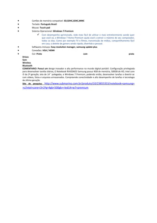 •
•
•
•

Cartões de memória compatível: SD,SDHC,SDXC,MMC
Teclado: Português Brasil
Mouse: Touch pad
Sistema Operacional: Windows 7 Premium

 Com desempenho aprimorado, rede mais fácil de utilizar e mais entretenimento aonde quer

•
•
•

que você vá, o Windows 7 Home Premium ajuda você a extrair o máximo do seu computador,
todos os dias. Como por exemplo TV e filmes, transmissão de mídias, compartilhamento fácil
em casa, o deleite de gamers sendo rápido, divertido e pessoal.
Softwares inclusos: Easy resolution manager, samsung update plus
Conexões: VGA / HDMI
Cor: Preto
com
prata
Drives
Som
Wireless
Bluetooth
COMENTARIO: Possui um design inovador e alta performance no mundo digital portátil. Configuração privilegiada
para desenvolver tarefas diárias, O Notebook RV420AD2 Samsung possui 4GB de memória, 500GB de HD, Intel core
i3 da 2ª geração, tela de 14´´ polegadas, e Windows 7 Premium, podendo então, desenvolver tarefas e divertir-se
com vídeos, fotos e arquivos armazenados. Compreende conectividade e alto desempenho de tarefas e tecnologia
de última geração.
Site de pesquisa: http://www.submarino.com.br/produto/10/23855353/notebook+samsung+

+c/intel+core+i3+2ªg+4gb+500gb++led14+w7+premium

 