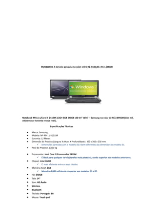 MODELO 03: A terceira pesquisa no valor entre R$ 2.500,00 e R$ 3.000,00

Notebook RF411 c/Core i5 2410M 2,3GH 6GB 640GB LED 14" Win7 – Samsung no valor de R$ 2.899,00 (dois mil,
oitocentos e noventa e nove reais).
Especificações Técnicas
•
•
•
•
•

Marca: Samsung
Modelo: NP-RF411-SD01BR
Garantia: 12 Meses
Dimensão do Produto (Largura X Altura X Profundidade): 350 x 360 x 230 mm
 Dimensões parecidas com o modelo 02 e bem diferentes das dimensões do modelo 01.
Peso do Produto: 2,000 kg

•

Processador: Intel Core I5 Processador 2410M
 É ideal para qualquer tarefa (tarefas mais pesadas), sendo superior aos modelos anteriores.

•

Chipset: Intel HM65
 É mais eficiente entre os aqui citados.
Memória RAM: 6GB
 Memória RAM suficiente e superior aos modelos 01 e 02.

•
•
•
•
•
•
•
•

HD: 640GB
Tela: 14"
Som: HD Áudio
Wireless
Bluetooth
Teclado: Português BR
Mouse: Touch pad

 