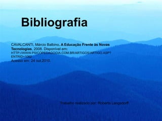 Bibliografia
CAVALCANTI, Márcio Balbino. A Educação Frente às Novas
Tecnologias, 2008. Disponível em:
HTTP://WWW.PSICOPEDAGOGIA.COM.BR/ARTIGOS/ARTIGO.ASP?
ENTRID=1062
Acesso em: 24 out.2010.
Trabalho realizado por: Roberta Langsdorff
 