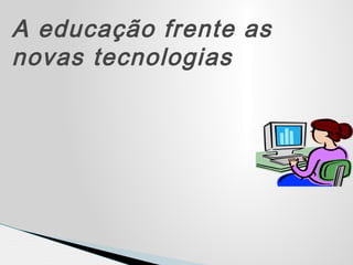 A educação frente as
novas tecnologias
 