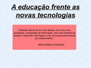 A educação frente as
novas tecnologias
“Estamos diante de um novo século, com uma nova
sociedade, a sociedade da informação, com novo formato de
receber e transmitir informação, e de uma busca interminável
de conhecimento.”
Márcio Balbino Cavalcanti
 