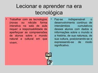 Lecionar e aprender na era
tecnológica
• Trabalhar com as tecnologias
(novas ou não)de forma
interativa na sala de aula
requer: a responsabilidade de
aperfeiçoar as compreensões
de alunos sobre o mundo
natural e cultural em que
vivem.
• Faz-se indispensável o
desenvolvimento contínuo de
intercâmbios cumulativos
desses alunos com dados e
informações sobre o mundo e
a história, de sua natureza, de
sua cultura, posicionando-se e
expressando-se de modo
significativo.
 