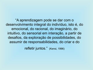 “A aprendizagem pode se dar com o
desenvolvimento integral do indivíduo, isto é, do
emocional, do racional, do imaginário, do
intuitivo, do sensorial em interação, a partir de
desafios, da exploração de possibilidades, do
assumir de responsabilidades, do criar e do
refletir juntos.” (Kensi, 1996)
 