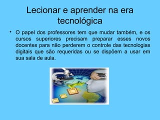 Lecionar e aprender na era
tecnológica
• O papel dos professores tem que mudar também, e os
cursos superiores precisam preparar esses novos
docentes para não perderem o controle das tecnologias
digitais que são requeridas ou se dispõem a usar em
sua sala de aula.
 