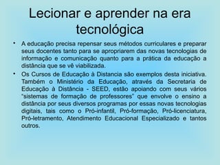 Lecionar e aprender na era
tecnológica
• A educação precisa repensar seus métodos curriculares e preparar
seus docentes tanto para se apropriarem das novas tecnologias de
informação e comunicação quanto para a prática da educação a
distância que se vê viabilizada.
• Os Cursos de Educação à Distancia são exemplos desta iniciativa.
Também o Ministério da Educação, através da Secretaria de
Educação à Distância - SEED, estão apoiando com seus vários
“sistemas de formação de professores” que envolve o ensino a
distância por seus diversos programas por essas novas tecnologias
digitais, tais como o Pró-infantil, Pró-formação, Pró-licenciatura,
Pró-letramento, Atendimento Educacional Especializado e tantos
outros.
 