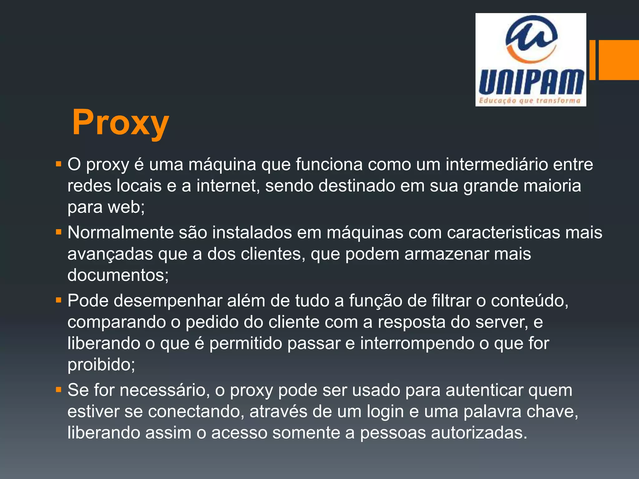 Proxy
 O proxy é uma máquina que funciona como um intermediário entre
redes locais e a internet, sendo destinado em sua grande maioria
para web;
 Normalmente são instalados em máquinas com caracteristicas mais
avançadas que a dos clientes, que podem armazenar mais
documentos;
 Pode desempenhar além de tudo a função de filtrar o conteúdo,
comparando o pedido do cliente com a resposta do server, e
liberando o que é permitido passar e interrompendo o que for
proibido;
 Se for necessário, o proxy pode ser usado para autenticar quem
estiver se conectando, através de um login e uma palavra chave,
liberando assim o acesso somente a pessoas autorizadas.
 